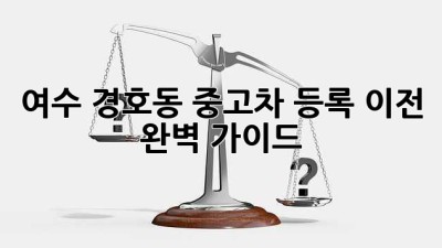 여수 경호동 중고차 등록 이전 완벽 가이드